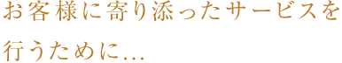 お客様に寄り添ったサービスを行うために...